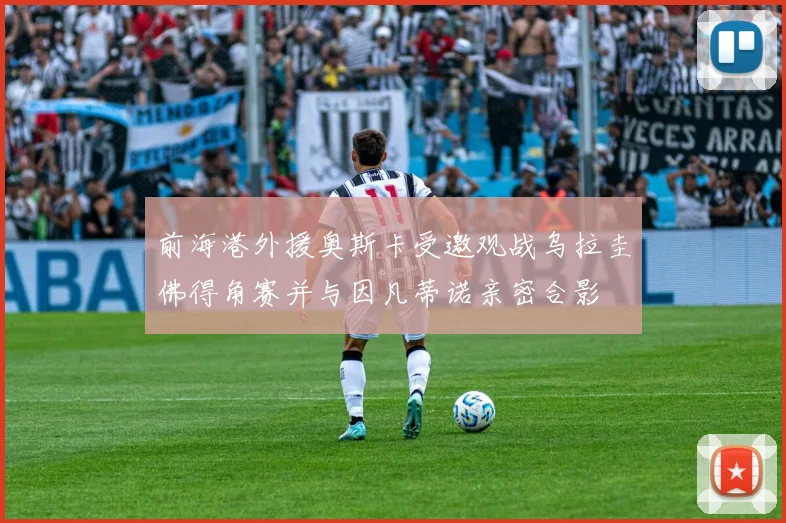 前海港外援奥斯卡受邀观战乌拉圭佛得角赛并与因凡蒂诺亲密合影