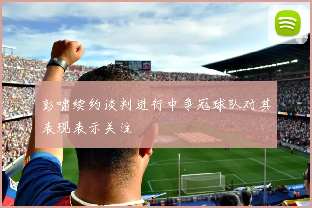 彭啸续约谈判进行中争冠球队对其表现表示关注