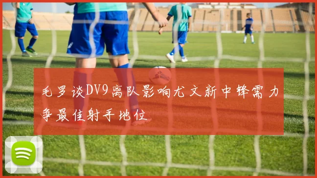 毛罗谈DV9离队影响尤文新中锋需力争最佳射手地位