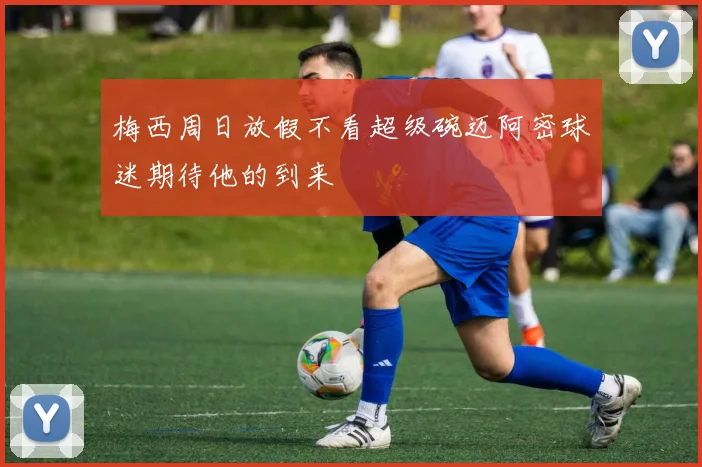 梅西周日放假不看超级碗迈阿密球迷期待他的到来