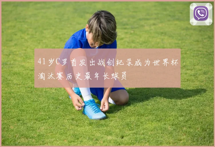 41岁C罗首发出战创纪录成为世界杯淘汰赛历史最年长球员