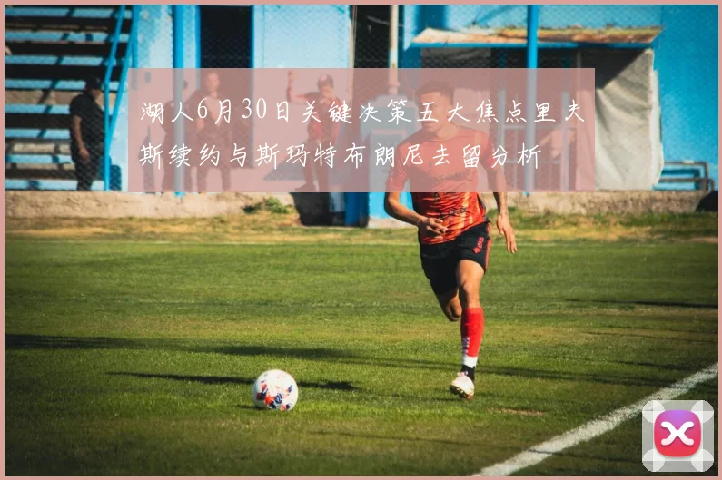 湖人6月30日关键决策五大焦点里夫斯续约与斯玛特布朗尼去留分析