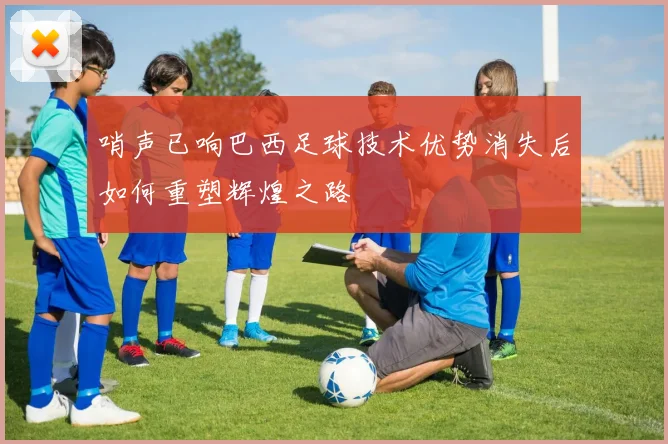 哨声已响巴西足球技术优势消失后如何重塑辉煌之路