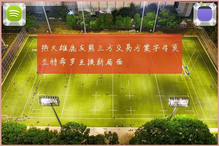 热火雄鹿灰熊三方交易方案字母莫兰特希罗互换新局面