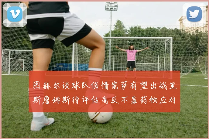 图赫尔谈球队伤情宽萨有望出战里斯詹姆斯待评估高反不靠药物应对