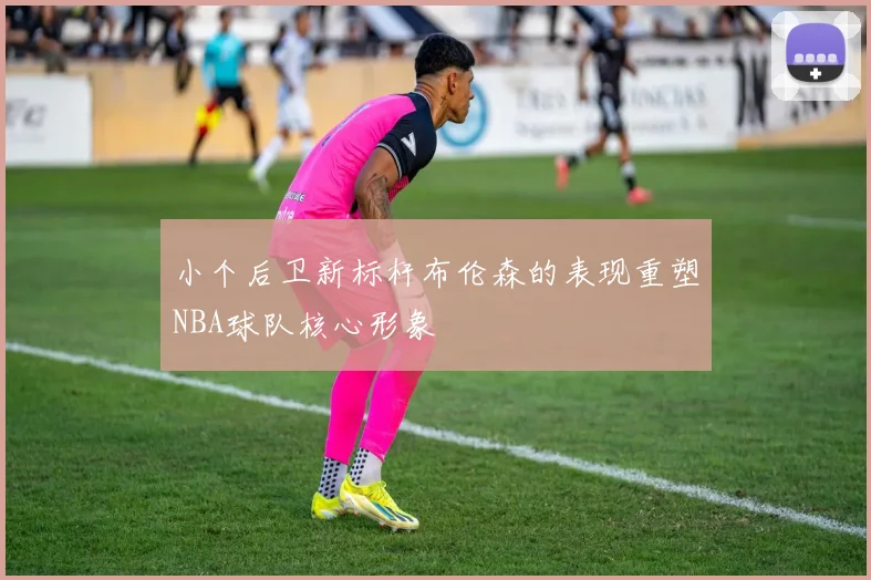 小个后卫新标杆布伦森的表现重塑NBA球队核心形象
