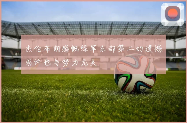 杰伦布朗感慨绿军东部第二的遗憾或许也与努力无关