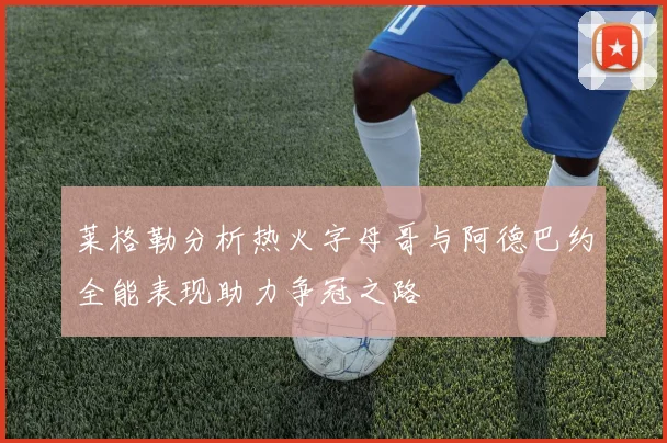 莱格勒分析热火字母哥与阿德巴约全能表现助力争冠之路