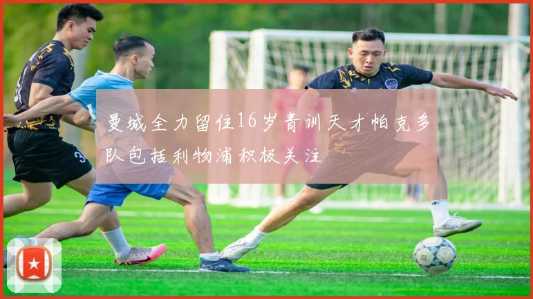曼城全力留住16岁青训天才帕克多队包括利物浦积极关注