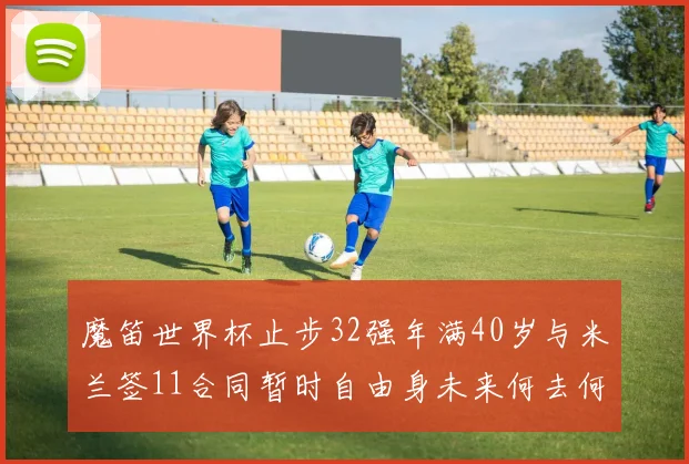 魔笛世界杯止步32强年满40岁与米兰签11合同暂时自由身未来何去何从