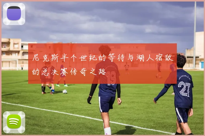 尼克斯半个世纪的等待与湖人宿敌的总决赛传奇之路