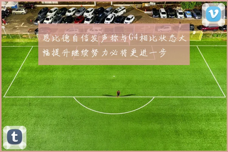 恩比德自信发声称与G4相比状态大幅提升继续努力必将更进一步