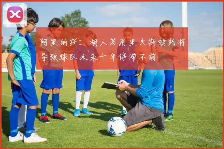 阿里纳斯：湖人若用里夫斯续约将导致球队未来十年停滞不前