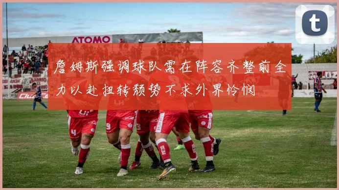 詹姆斯强调球队需在阵容齐整前全力以赴扭转颓势不求外界怜悯