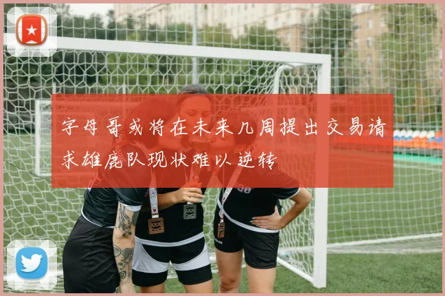 字母哥或将在未来几周提出交易请求雄鹿队现状难以逆转