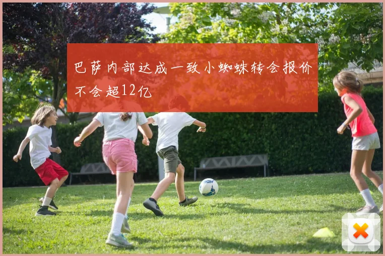 巴萨内部达成一致小蜘蛛转会报价不会超12亿