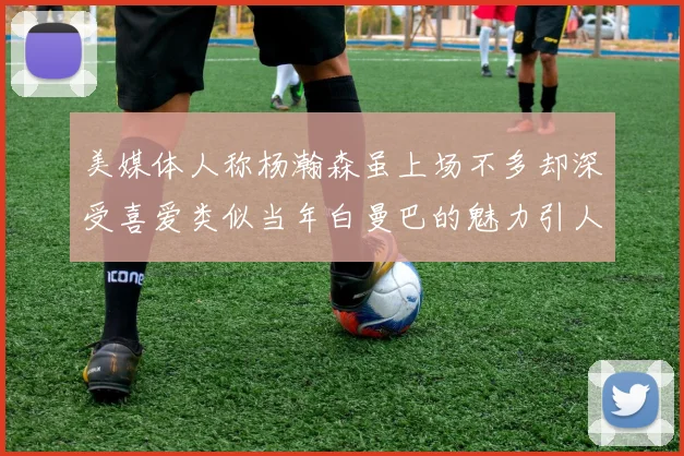 美媒体人称杨瀚森虽上场不多却深受喜爱类似当年白曼巴的魅力引人瞩目