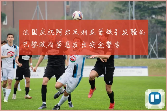 法国庆祝阿尔及利亚晋级引发骚乱巴黎政府紧急发出安全警告