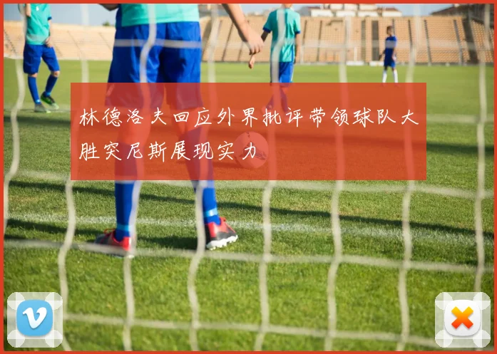 林德洛夫回应外界批评带领球队大胜突尼斯展现实力