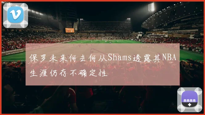保罗未来何去何从Shams透露其NBA生涯仍存不确定性